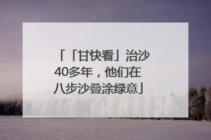 「甘快看」治沙40多年，他们在八步沙叠涂绿意