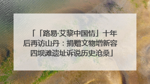 「路易·艾黎中国情」十年后再访山丹：捐赠文物增新容 四坝滩遗址诉说历史沧桑