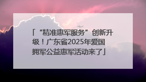 “精准惠军服务”创新升级！广东省2025年爱国拥军公益惠军活动来了