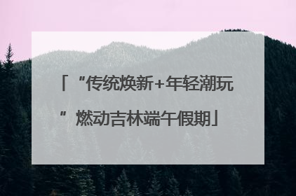 “传统焕新+年轻潮玩”燃动吉林端午假期