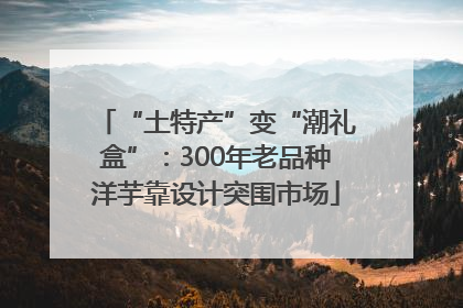 “土特产”变“潮礼盒”：300年老品种洋芋靠设计突围市场