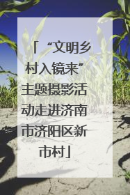 “文明乡村入镜来”主题摄影活动走进济南市济阳区新市村