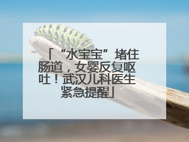 “水宝宝”堵住肠道，女婴反复呕吐！武汉儿科医生紧急提醒