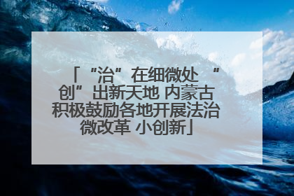 “治”在细微处 “创”出新天地 内蒙古积极鼓励各地开展法治微改革 小创新