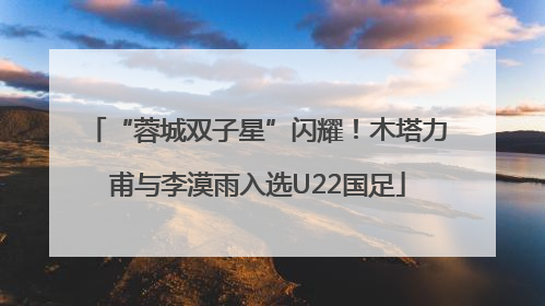 “蓉城双子星”闪耀！木塔力甫与李漠雨入选U22国足