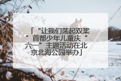 “让我们荡起双桨”首都少年儿童庆“六一”主题活动在北京北海公园举办