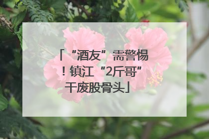 “酒友”需警惕！镇江“2斤哥”干废股骨头