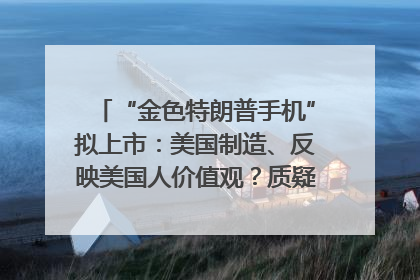 “金色特朗普手机”拟上市：美国制造、反映美国人价值观？质疑者：像天方夜谭