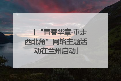 “青春华章·重走西北角”网络主题活动在兰州启动