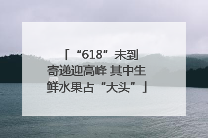 “618”未到 寄递迎高峰 其中生鲜水果占“大头”