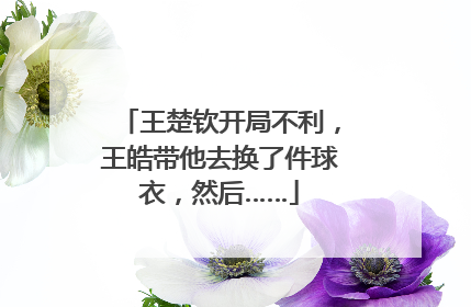 王楚钦开局不利，王皓带他去换了件球衣，然后……