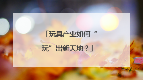 玩具产业如何“玩”出新天地？