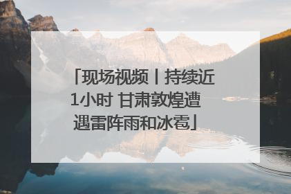 现场视频丨持续近1小时 甘肃敦煌遭遇雷阵雨和冰雹