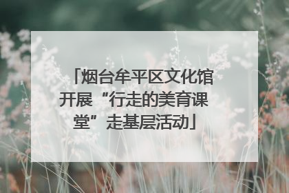 烟台牟平区文化馆开展“行走的美育课堂”走基层活动