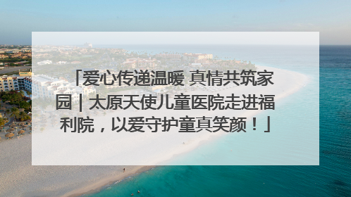 爱心传递温暖 真情共筑家园｜太原天使儿童医院走进福利院，以爱守护童真笑颜！