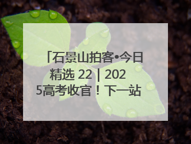 石景山拍客•今日精选 22｜2025高考收官！下一站，向未来！