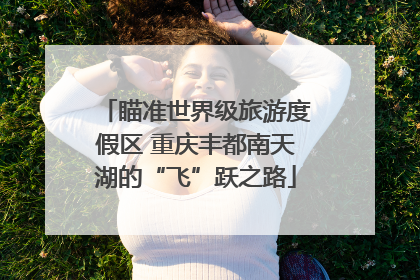 瞄准世界级旅游度假区 重庆丰都南天湖的“飞”跃之路