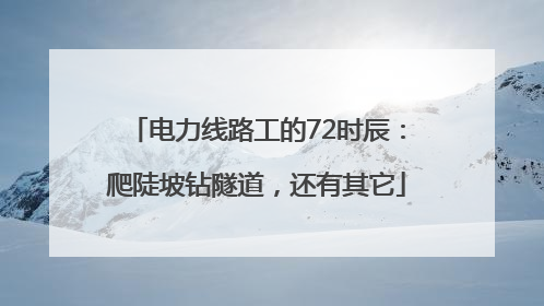 电力线路工的72时辰：爬陡坡钻隧道，还有其它