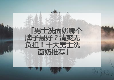 男士洗面奶哪个牌子最好？清爽无负担！十大男士洗面奶推荐