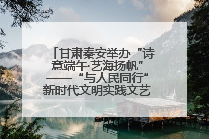 甘肃秦安举办“诗意端午·艺海扬帆”——“与人民同行”新时代文明实践文艺志愿服务活动