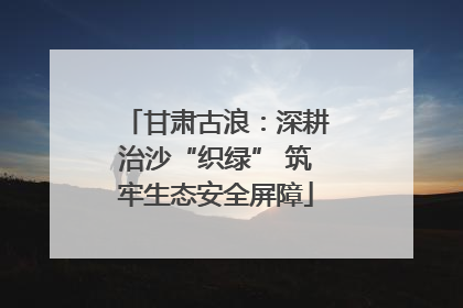 甘肃古浪：深耕治沙“织绿” 筑牢生态安全屏障