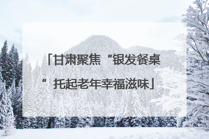 甘肃聚焦“银发餐桌”托起老年幸福滋味