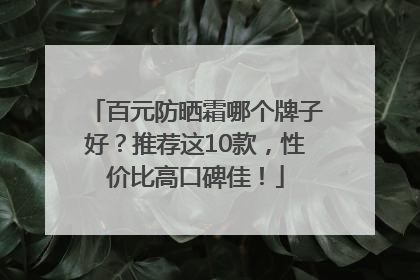 百元防晒霜哪个牌子好？推荐这10款，性价比高口碑佳！