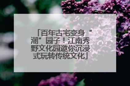 百年古宅变身“潮”园子！江南秀野文化园邀你沉浸式玩转传统文化