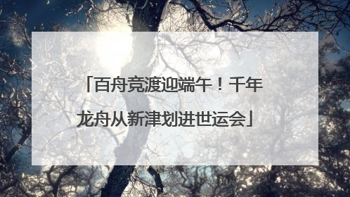 百舟竞渡迎端午！千年龙舟从新津划进世运会