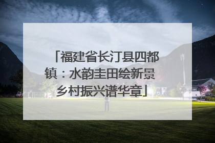 福建省长汀县四都镇：水韵圭田绘新景 乡村振兴谱华章