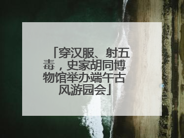 穿汉服、射五毒，史家胡同博物馆举办端午古风游园会