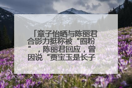章子怡晒与陈丽君合影力挺称被“圈粉”，陈丽君回应，曾因说“贾宝玉是长子长孙”惹争议