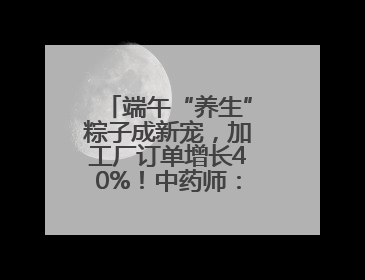 端午“养生”粽子成新宠，加工厂订单增长40%！中药师：养生效果有限