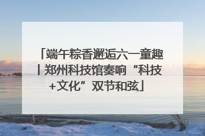 端午粽香邂逅六一童趣丨郑州科技馆奏响“科技+文化”双节和弦
