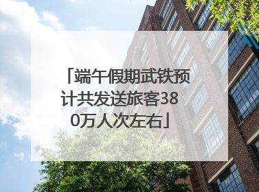 端午假期武铁预计共发送旅客380万人次左右