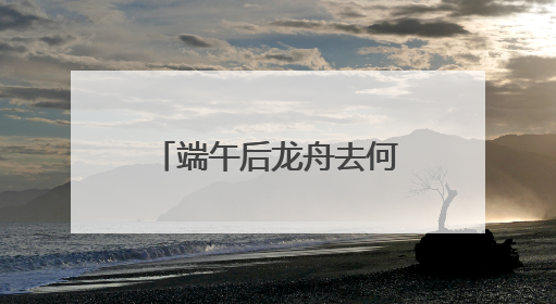 端午后龙舟去何处？黄龙溪：将到水中“沉睡”，明年再“上班”