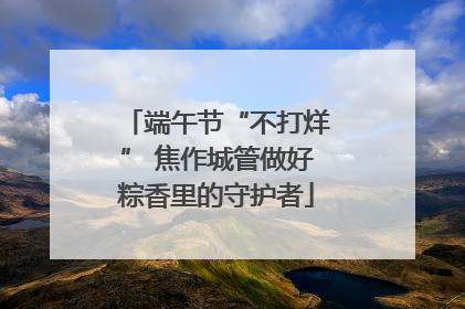 端午节“不打烊” 焦作城管做好粽香里的守护者