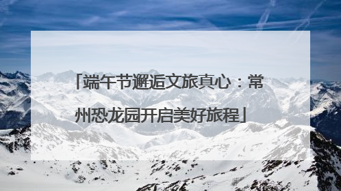 端午节邂逅文旅真心：常州恐龙园开启美好旅程