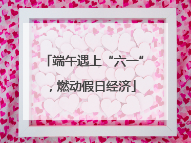 端午遇上“六一”，燃动假日经济