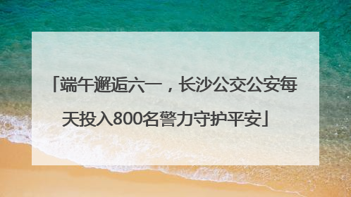 端午邂逅六一，长沙公交公安每天投入800名警力守护平安