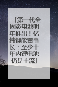 第一代全固态电池明年推出！亿纬锂能董事长：至少十年内锂电池仍是主流