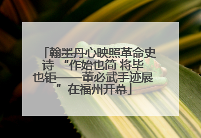 翰墨丹心映照革命史诗 “作始也简 将毕也钜——董必武手迹展”在福州开幕