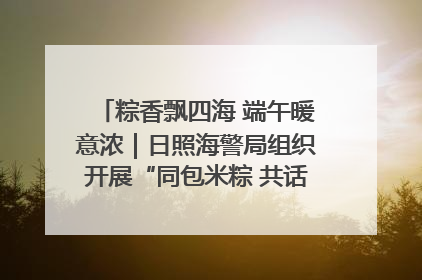 粽香飘四海 端午暖意浓｜日照海警局组织开展“同包米粽 共话端午”系列活动