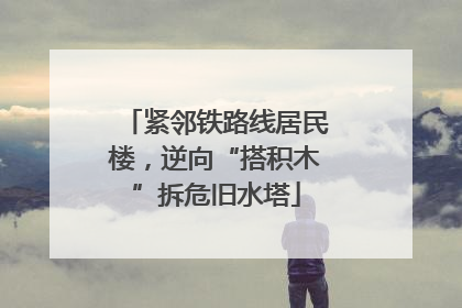 紧邻铁路线居民楼，逆向“搭积木”拆危旧水塔