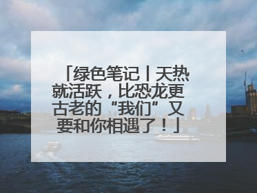 绿色笔记丨天热就活跃，比恐龙更古老的“我们”又要和你相遇了！