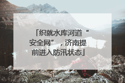 织就水库河道“安全网”，济南提前进入防汛状态