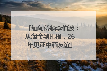 缅甸侨领李伯波：从淘金到扎根，26年见证中缅友谊
