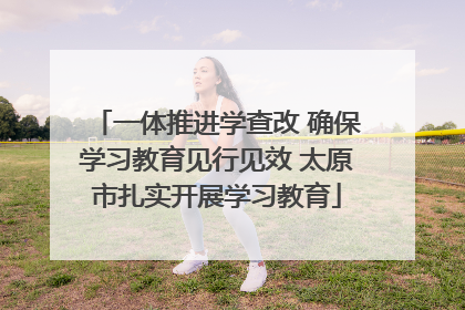 一体推进学查改 确保学习教育见行见效 太原市扎实开展学习教育