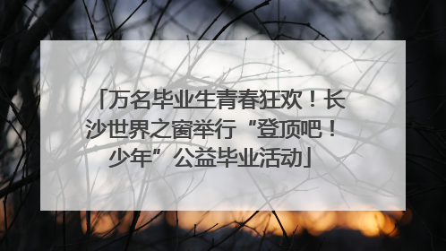 万名毕业生青春狂欢！长沙世界之窗举行“登顶吧！少年”公益毕业活动