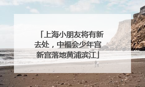 上海小朋友将有新去处，中福会少年宫新宫落地黄浦滨江